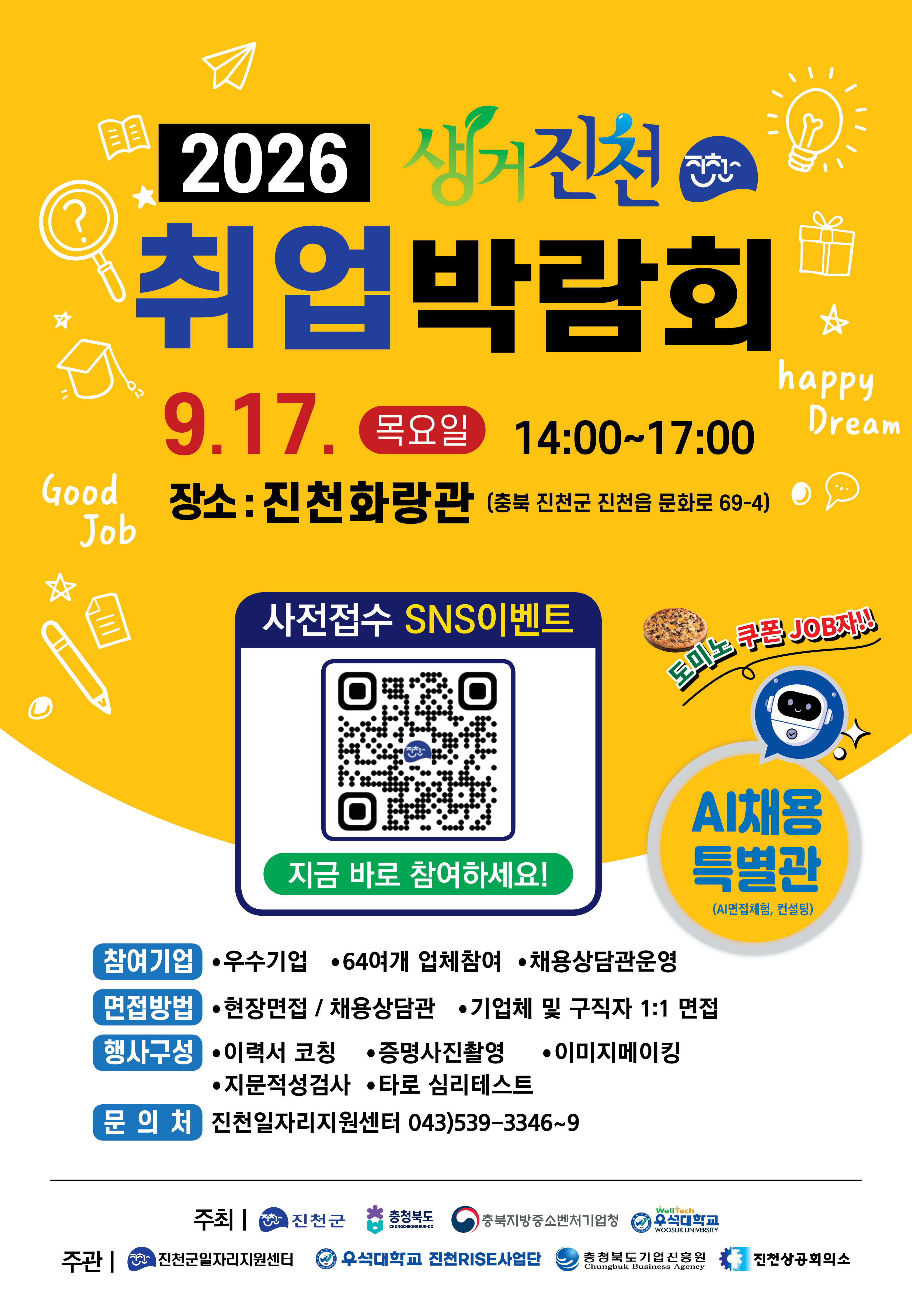 □ 행사개요 ❍ 행 사 명 : 2026년 생거진천 취업박람회 ❍ 일 시 : 2026. 9. 17.(목) 14:00 ~ 17:00 ❍ 장 소 : 진천화랑관(진천군 진천읍 문화로 69-4) ❍ 주요내용 - 현장 1:1대면면접 및 채용상담관 (우수기업 67기업체) - AI채용특별관(사전접수 필수) AI직무 역량진단, AI자기소개서, 1:1취업컨설팅을 통한 공기업, 대기업, 중소기업 등 AI모의면접 체험도 가능 - 현직자직무컨설팅, 이미지메이킹, 지문적성검사(MBTI), 증명사진촬영, 타로 심리테스트 등 - 참여 이벤트